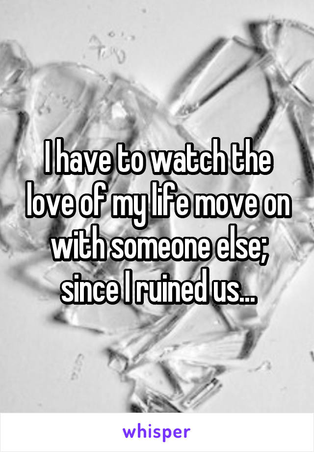 I have to watch the love of my life move on with someone else; since I ruined us...