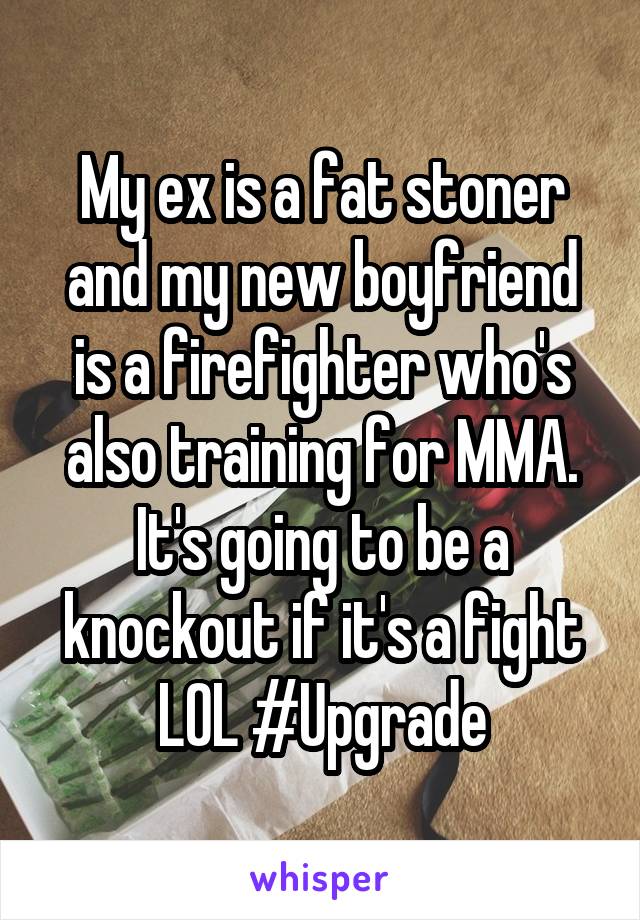 My ex is a fat stoner and my new boyfriend is a firefighter who's also training for MMA. It's going to be a knockout if it's a fight LOL #Upgrade