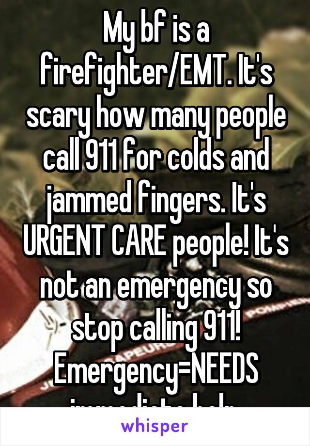My bf is a firefighter/EMT. It's scary how many people call 911 for colds and jammed fingers. It's URGENT CARE people! It's not an emergency so stop calling 911! Emergency=NEEDS immediate help.