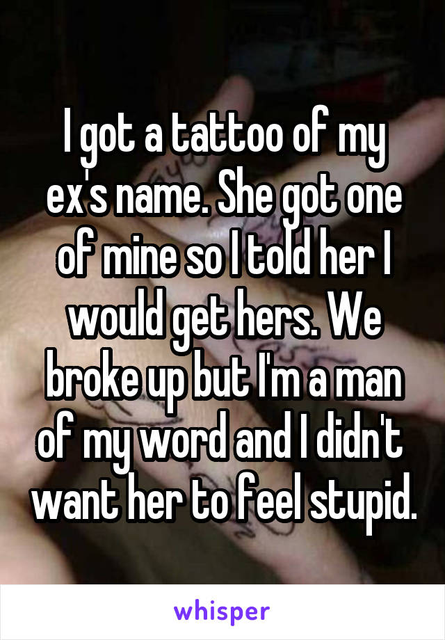 I got a tattoo of my ex's name. She got one of mine so I told her I would get hers. We broke up but I'm a man of my word and I didn't  want her to feel stupid.