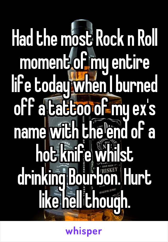 Had the most Rock n Roll moment of my entire life today when I burned off a tattoo of my ex's name with the end of a hot knife whilst drinking Bourbon. Hurt like hell though.