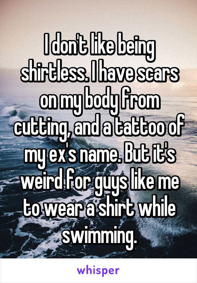I don't like being shirtless. I have scars on my body from cutting, and a tattoo of my ex's name. But it's weird for guys like me to wear a shirt while swimming.