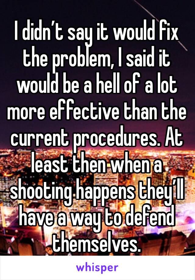 I didn’t say it would fix the problem, I said it would be a hell of a lot more effective than the current procedures. At least then when a shooting happens they’ll have a way to defend themselves.