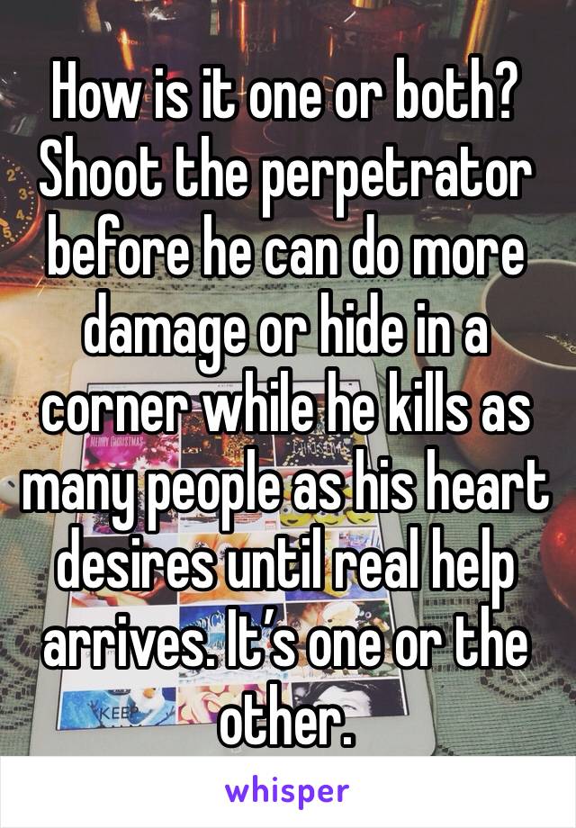 How is it one or both? Shoot the perpetrator before he can do more damage or hide in a corner while he kills as many people as his heart desires until real help arrives. It’s one or the other. 