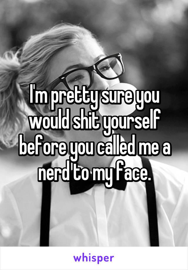 I'm pretty sure you would shit yourself before you called me a nerd to my face.