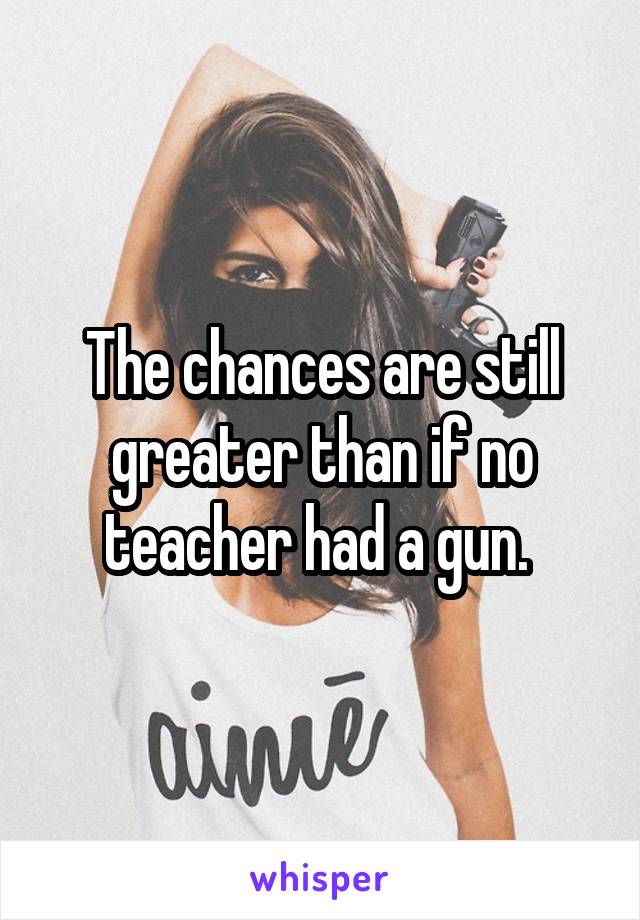 The chances are still greater than if no teacher had a gun. 