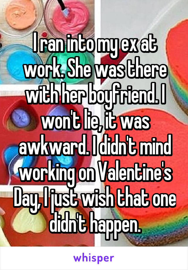 I ran into my ex at work. She was there with her boyfriend. I won't lie, it was awkward. I didn't mind working on Valentine's Day, I just wish that one didn't happen.