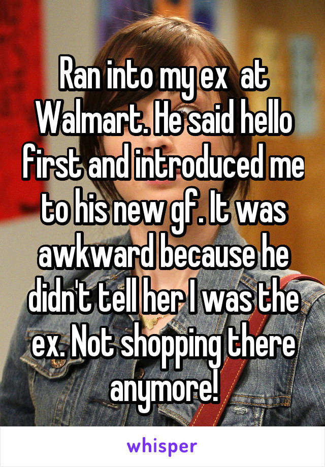 Ran into my ex  at Walmart. He said hello first and introduced me to his new gf. It was awkward because he didn't tell her I was the ex. Not shopping there anymore!