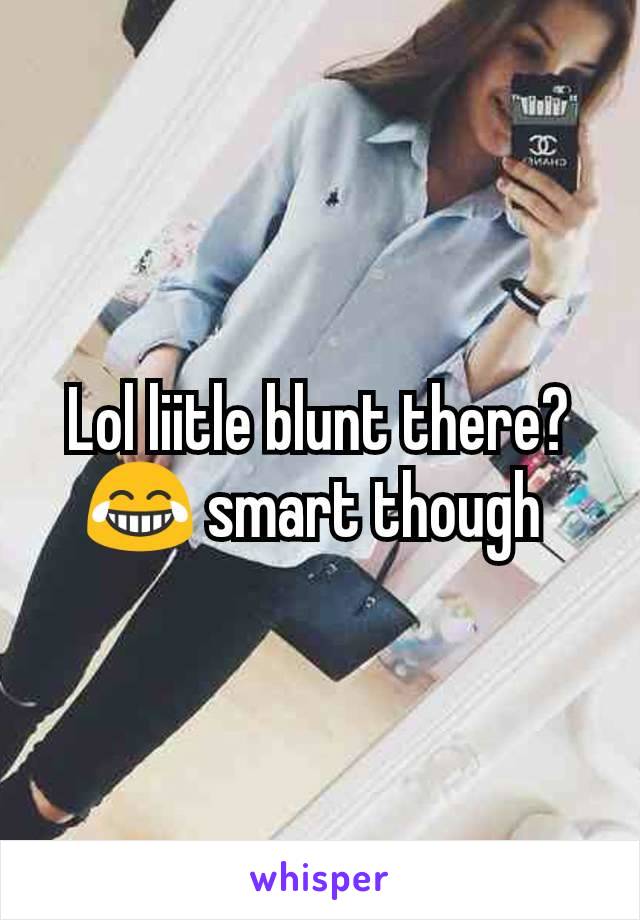 Lol liitle blunt there?  😂 smart though 