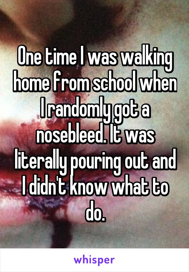 One time I was walking home from school when I randomly got a nosebleed. It was literally pouring out and I didn't know what to do.