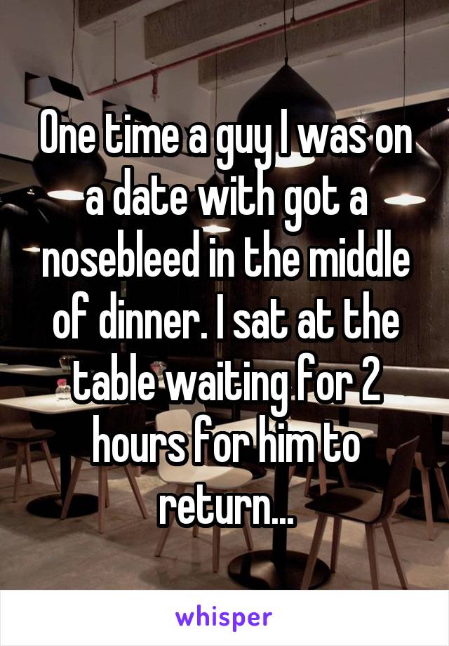 One time a guy I was on a date with got a nosebleed in the middle of dinner. I sat at the table waiting for 2 hours for him to return...