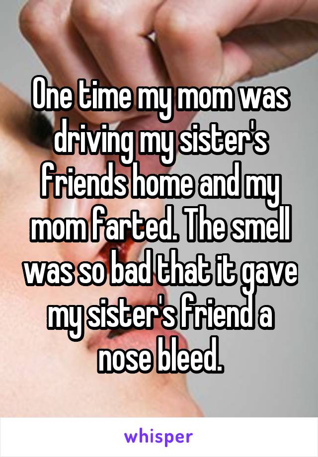One time my mom was driving my sister's friends home and my mom farted. The smell was so bad that it gave my sister's friend a nose bleed.