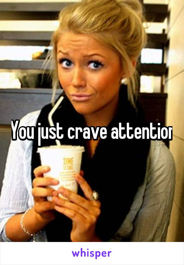 You just crave attention