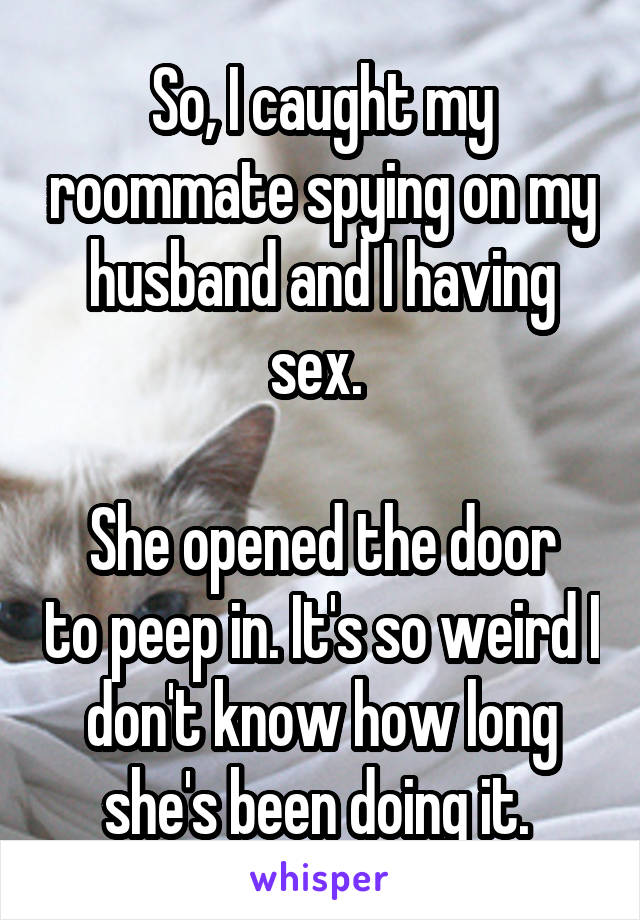 So, I caught my roommate spying on my husband and I having sex. 

She opened the door to peep in. It's so weird I don't know how long she's been doing it. 