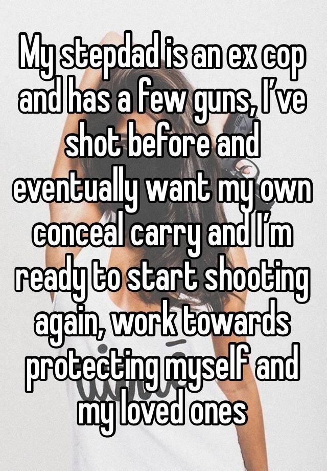 My stepdad is an ex cop and has a few guns, I’ve shot before and eventually want my own conceal carry and I’m ready to start shooting again, work towards protecting myself and my loved ones