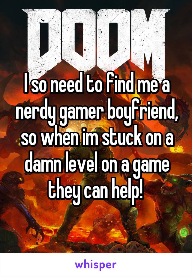 I so need to find me a nerdy gamer boyfriend, so when im stuck on a damn level on a game they can help! 