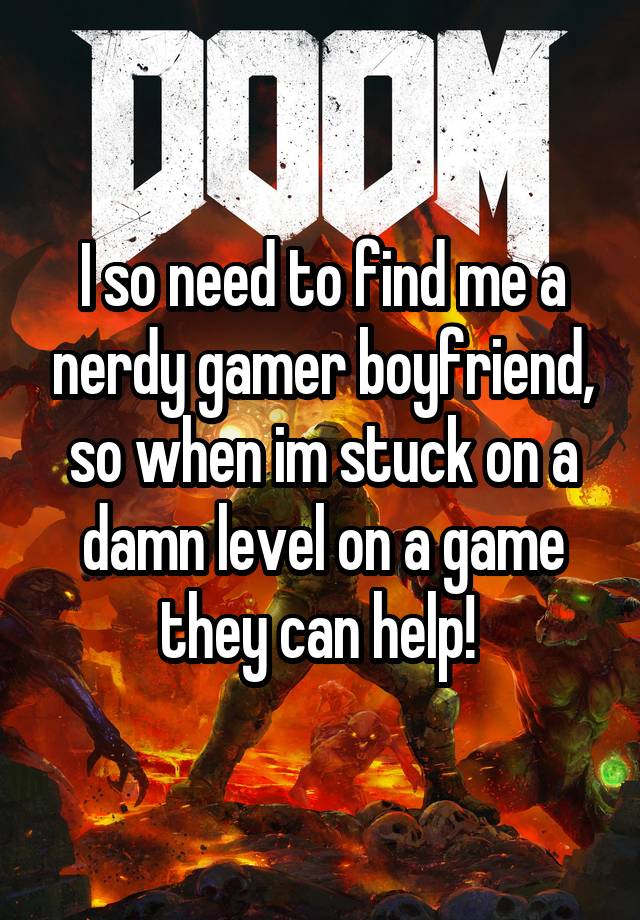 I so need to find me a nerdy gamer boyfriend, so when im stuck on a damn level on a game they can help! 