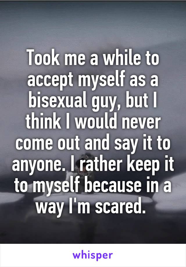 Took me a while to accept myself as a bisexual guy, but I think I would never come out and say it to anyone. I rather keep it to myself because in a way I'm scared. 