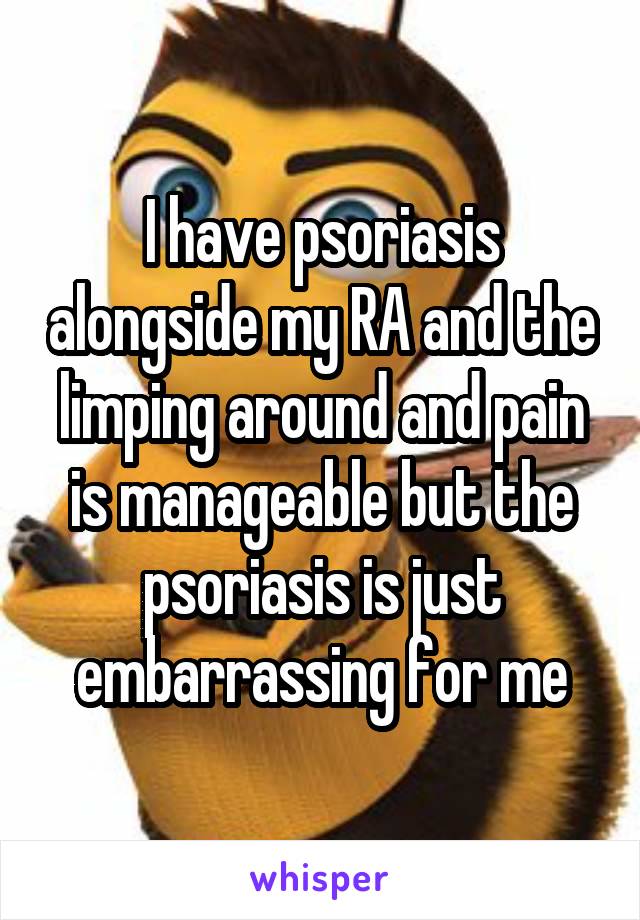 I have psoriasis alongside my RA and the limping around and pain is manageable but the psoriasis is just embarrassing for me