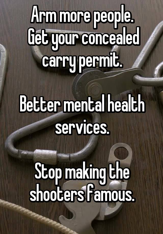 Arm more people.
 Get your concealed carry permit.

Better mental health services.

Stop making the shooters famous.
