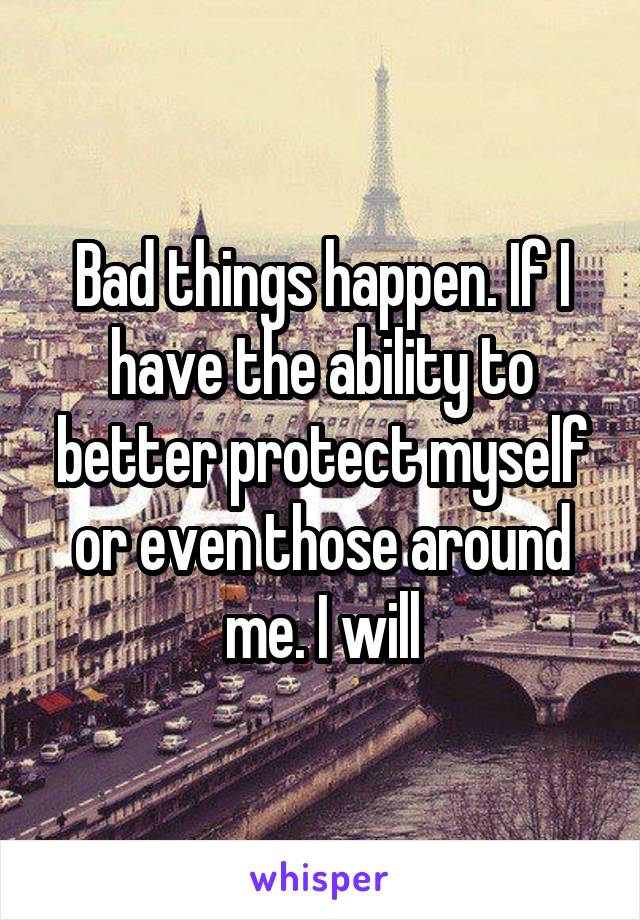 Bad things happen. If I have the ability to better protect myself or even those around me. I will