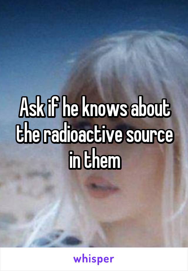 Ask if he knows about the radioactive source in them