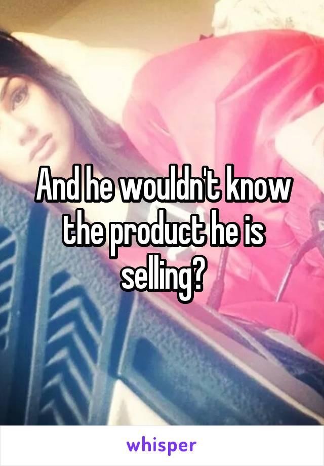 And he wouldn't know the product he is selling?