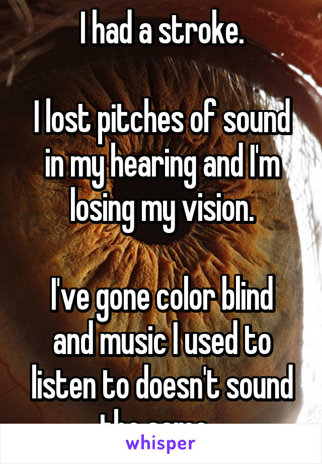 I had a stroke.

I lost pitches of sound in my hearing and I'm losing my vision.

I've gone color blind and music I used to listen to doesn't sound the same...