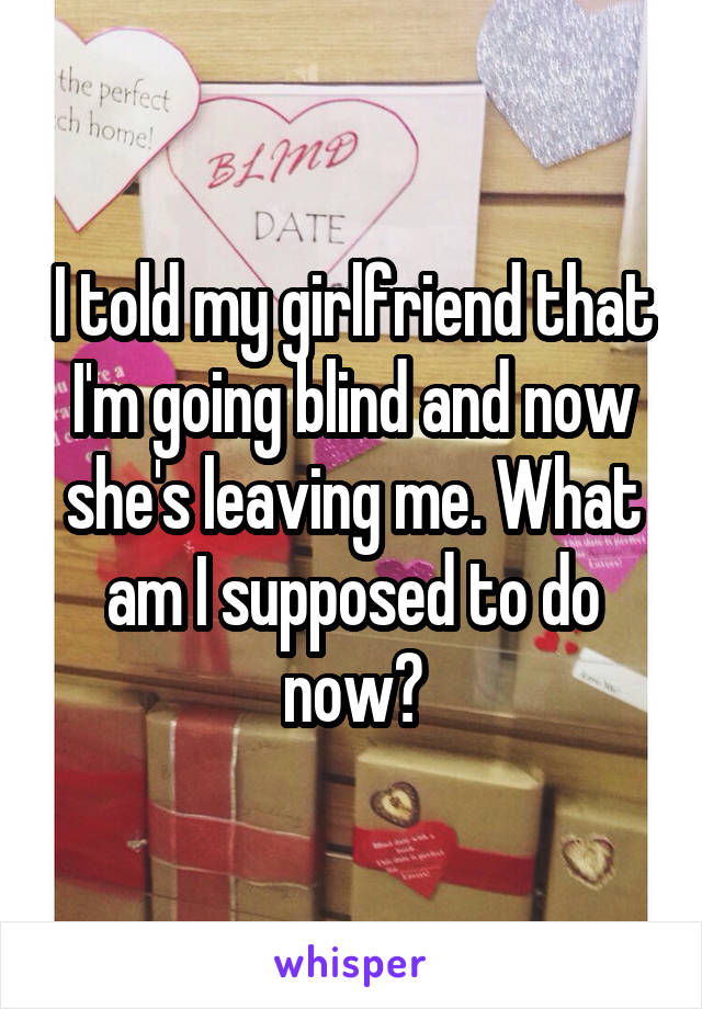 I told my girlfriend that I'm going blind and now she's leaving me. What am I supposed to do now?