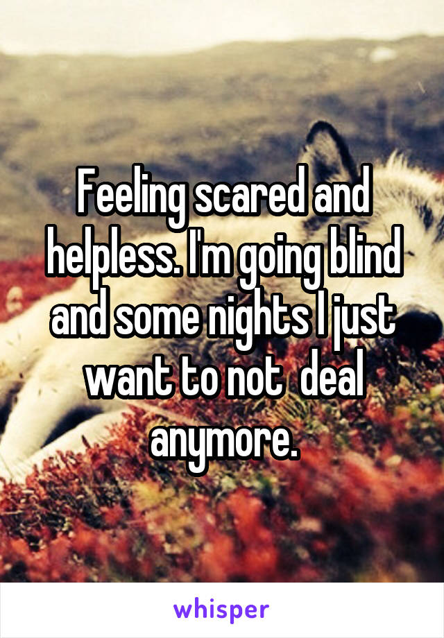 Feeling scared and helpless. I'm going blind and some nights I just want to not  deal anymore.