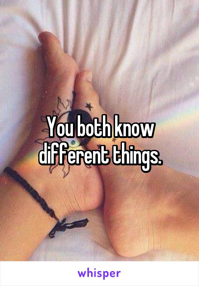 You both know different things.