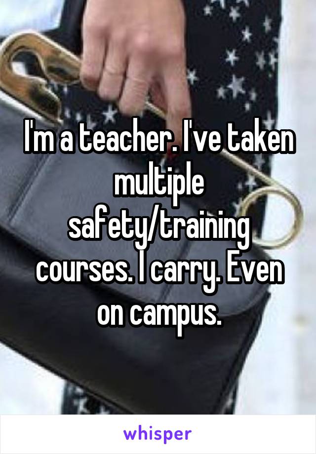 I'm a teacher. I've taken multiple safety/training courses. I carry. Even on campus.