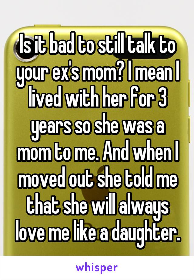 Is it bad to still talk to your ex's mom? I mean I lived with her for 3 years so she was a mom to me. And when I moved out she told me that she will always love me like a daughter.