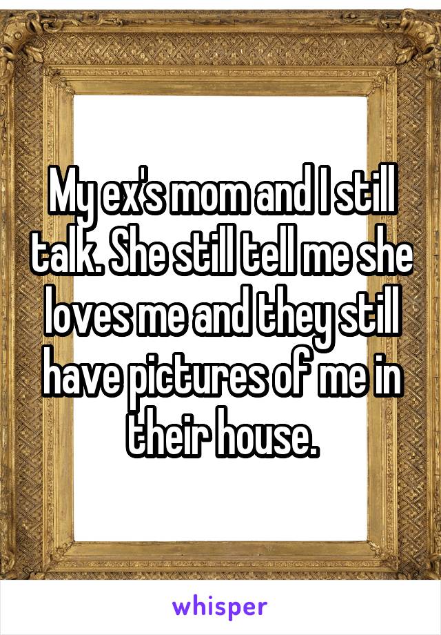 My ex's mom and I still talk. She still tell me she loves me and they still have pictures of me in their house.