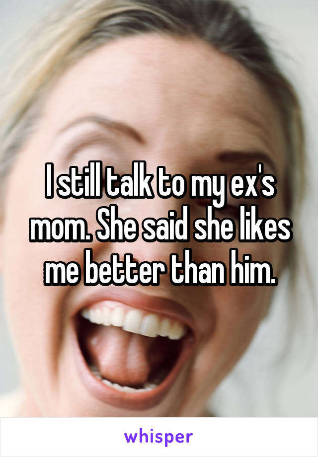 I still talk to my ex's mom. She said she likes me better than him.