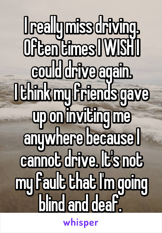 I really miss driving. Often times I WISH I could drive again.
I think my friends gave up on inviting me anywhere because I cannot drive. It's not my fault that I'm going blind and deaf. 