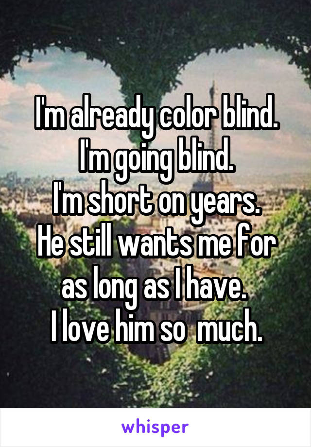 I'm already color blind. I'm going blind.
I'm short on years.
He still wants me for as long as I have. 
I love him so  much.