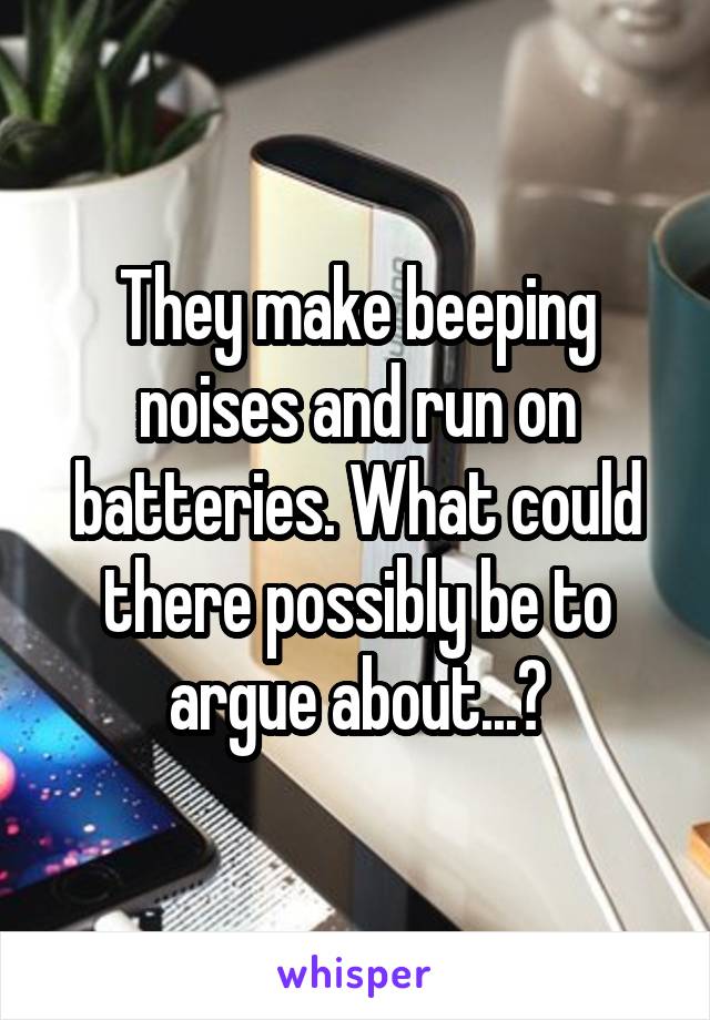 They make beeping noises and run on batteries. What could there possibly be to argue about...?