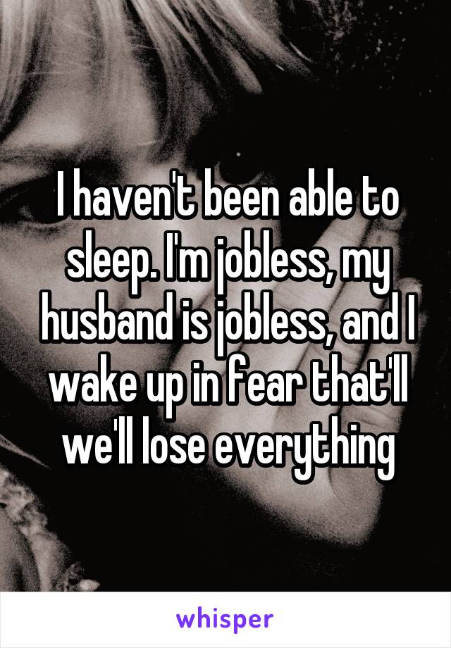 I haven't been able to sleep. I'm jobless, my husband is jobless, and I wake up in fear that'll we'll lose everything