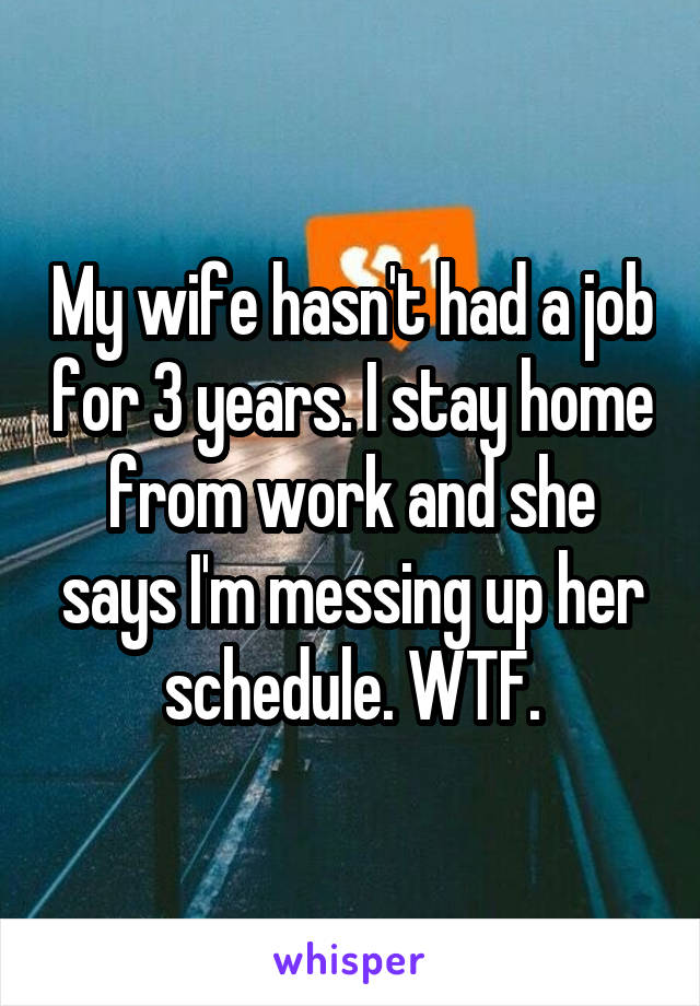My wife hasn't had a job for 3 years. I stay home from work and she says I'm messing up her schedule. WTF.