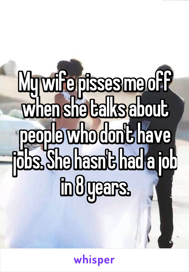My wife pisses me off when she talks about people who don't have jobs. She hasn't had a job in 8 years.