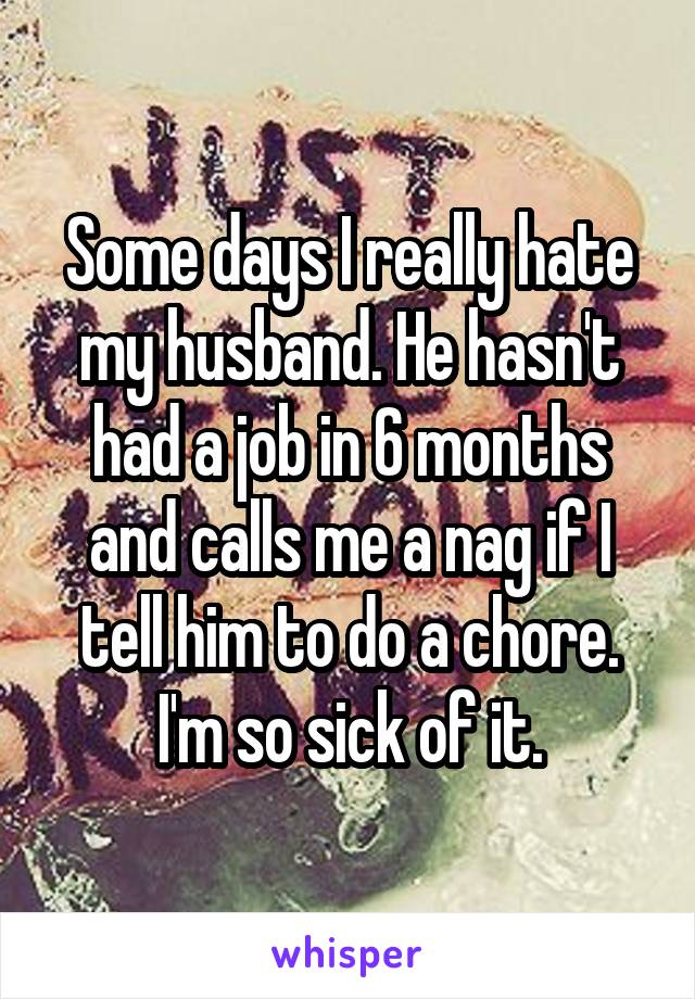 Some days I really hate my husband. He hasn't had a job in 6 months and calls me a nag if I tell him to do a chore. I'm so sick of it.