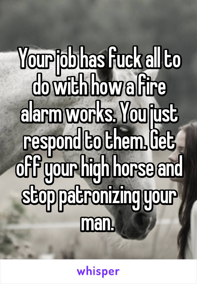 Your job has fuck all to do with how a fire alarm works. You just respond to them. Get off your high horse and stop patronizing your man. 