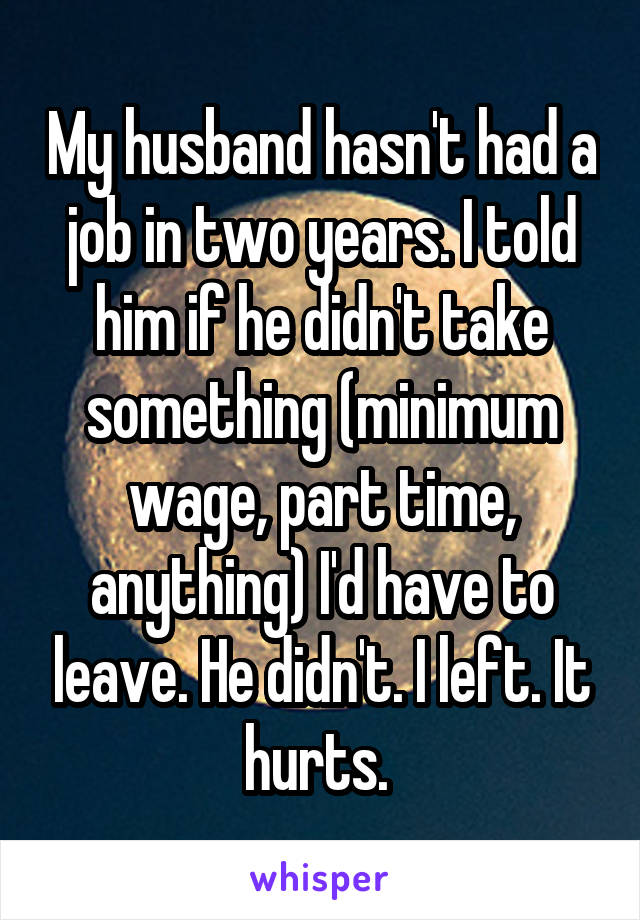 My husband hasn't had a job in two years. I told him if he didn't take something (minimum wage, part time, anything) I'd have to leave. He didn't. I left. It hurts. 