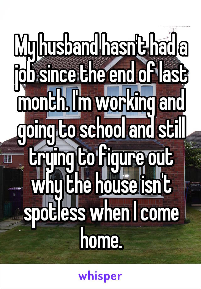 My husband hasn't had a job since the end of last month. I'm working and going to school and still trying to figure out why the house isn't spotless when I come home.