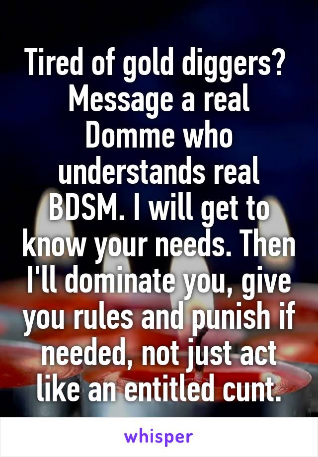 Tired of gold diggers? 
Message a real Domme who understands real BDSM. I will get to know your needs. Then I'll dominate you, give you rules and punish if needed, not just act like an entitled cunt.