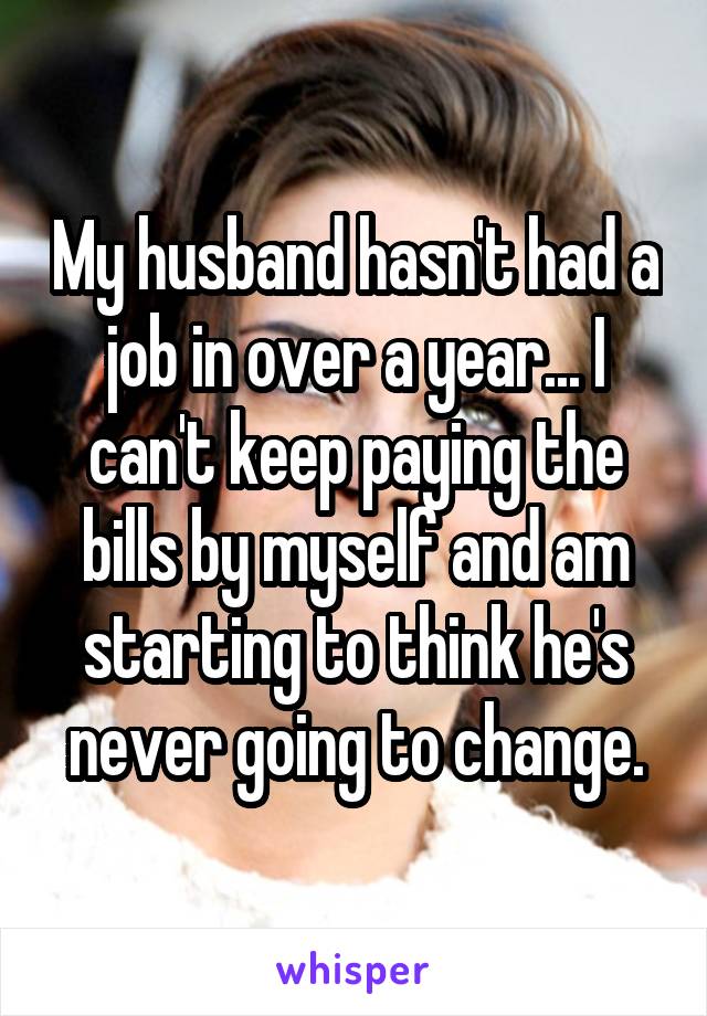 My husband hasn't had a job in over a year... I can't keep paying the bills by myself and am starting to think he's never going to change.