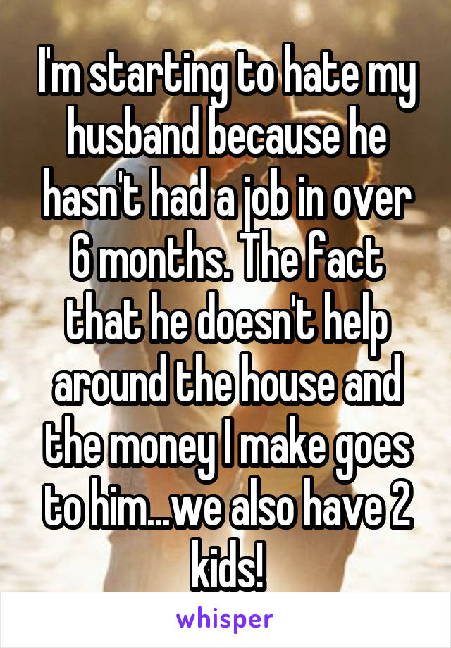 I'm starting to hate my husband because he hasn't had a job in over 6 months. The fact that he doesn't help around the house and the money I make goes to him...we also have 2 kids!