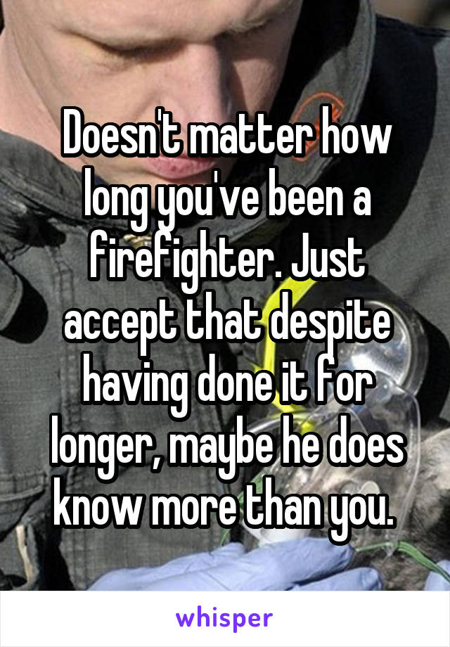 Doesn't matter how long you've been a firefighter. Just accept that despite having done it for longer, maybe he does know more than you. 
