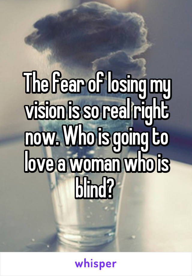 The fear of losing my vision is so real right now. Who is going to love a woman who is blind? 